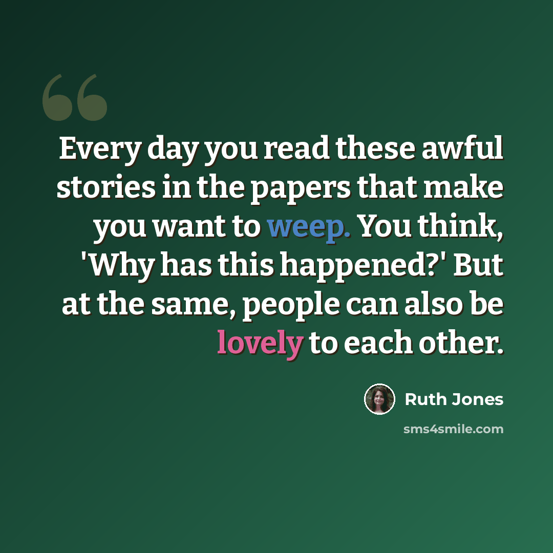 “Every day you read these awful stories in the papers that make you want to weep. You think, 'Why has this happened?' But at the same, people can also be lovely to each other.” quote by Ruth Jones