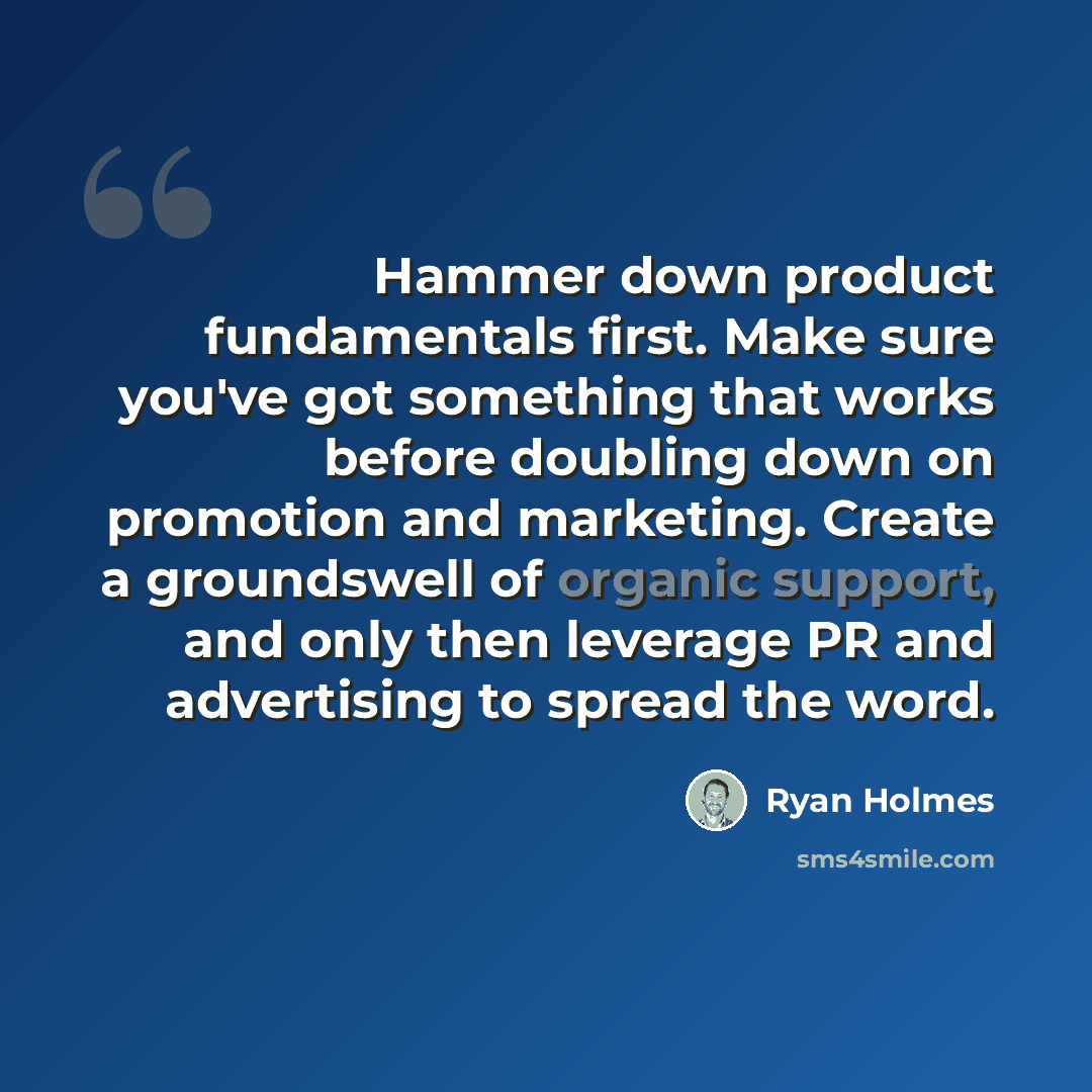 “Hammer down product fundamentals first. Make sure you've got something that works before doubling down on promotion and marketing. Create a groundswell of organic support, and only then leverage PR and advertising to spread the word.” quote by Ryan Holmes