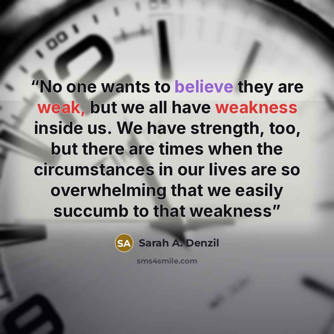“No one wants to believe they are weak, but we all have weakness inside us. We have strength, too, but there are times when the circumstances in our lives are so overwhelming that we easily succumb to that weakness” quote by Sarah A. Denzil
