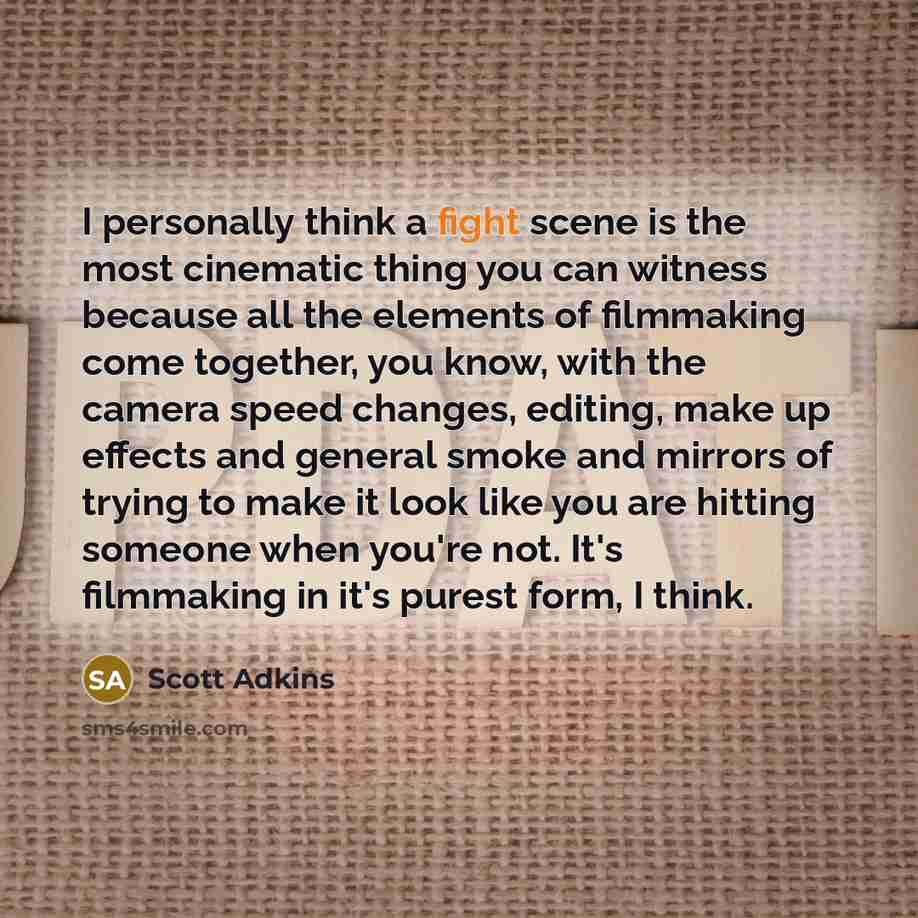 “I personally think a fight scene is the most cinematic thing you can witness because all the elements of filmmaking come together, you know, with the camera speed changes, editing, make up effects and general smoke and mirrors of trying to make it look like you are hitting someone when you're not…” quote by Scott Adkins