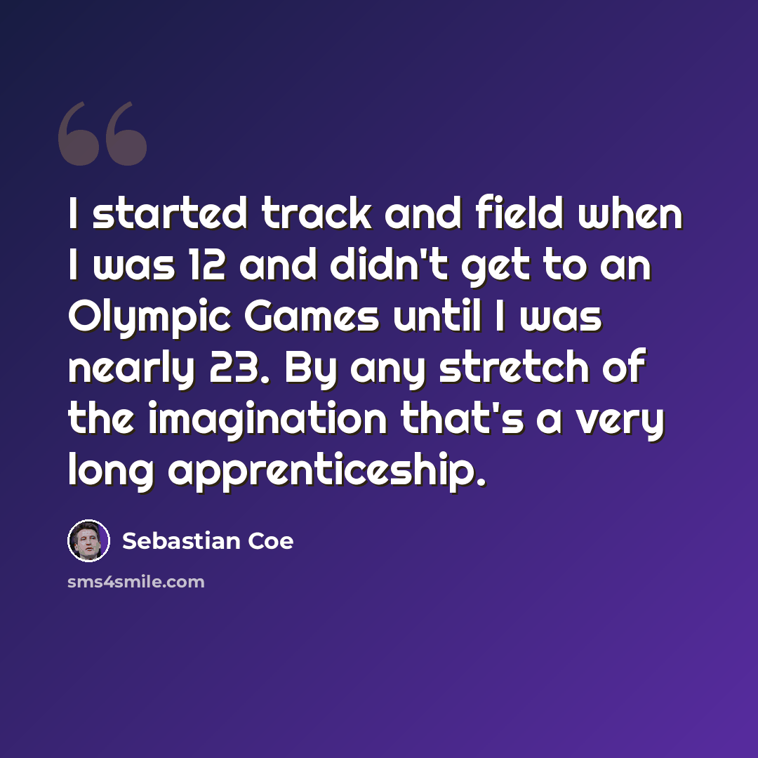 “I started track and field when I was 12 and didn't get to an Olympic Games until I was nearly 23. By any stretch of the imagination that's a very long apprenticeship.” quote by Sebastian Coe