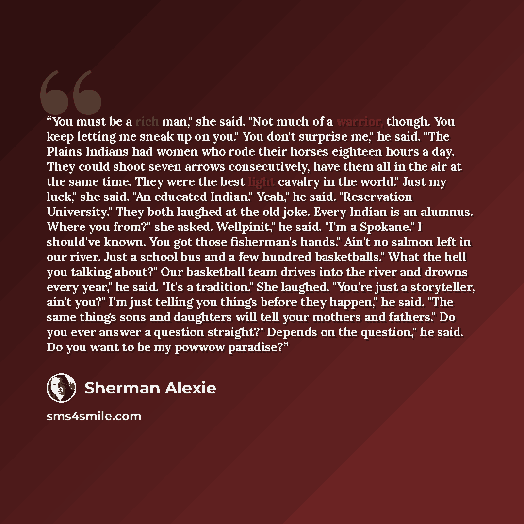 “You must be a rich man," she said. "Not much of a warrior, though. You keep letting me sneak up on you." You don't surprise me," he said. "The Plains Indians had women who rode their horses eighteen hours a day. They could shoot seven arrows consecutively, have them all in the air at the same…” quote by Sherman Alexie