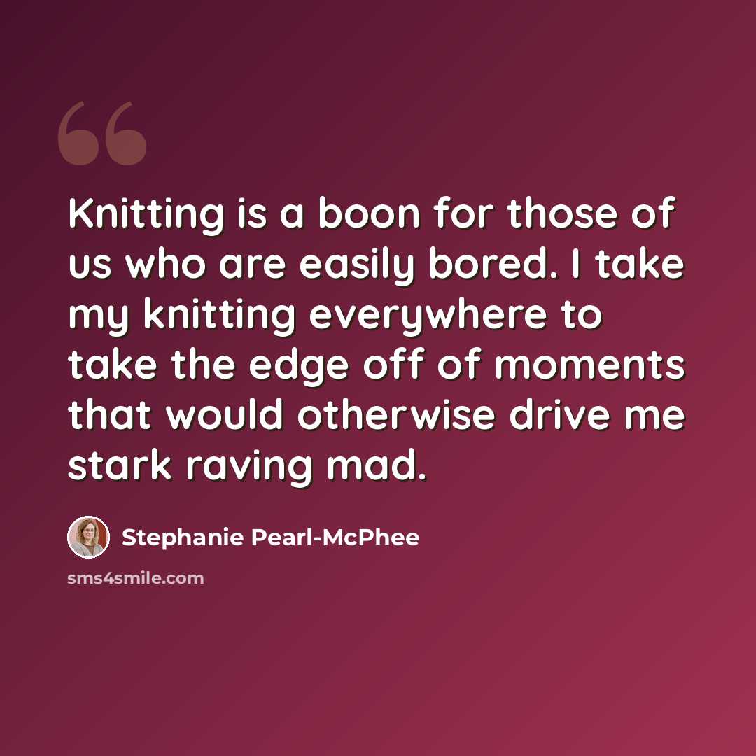 “Knitting is a boon for those of us who are easily bored. I take my knitting everywhere to take the edge off of moments that would otherwise drive me stark raving mad.” quote by Stephanie Pearl-McPhee