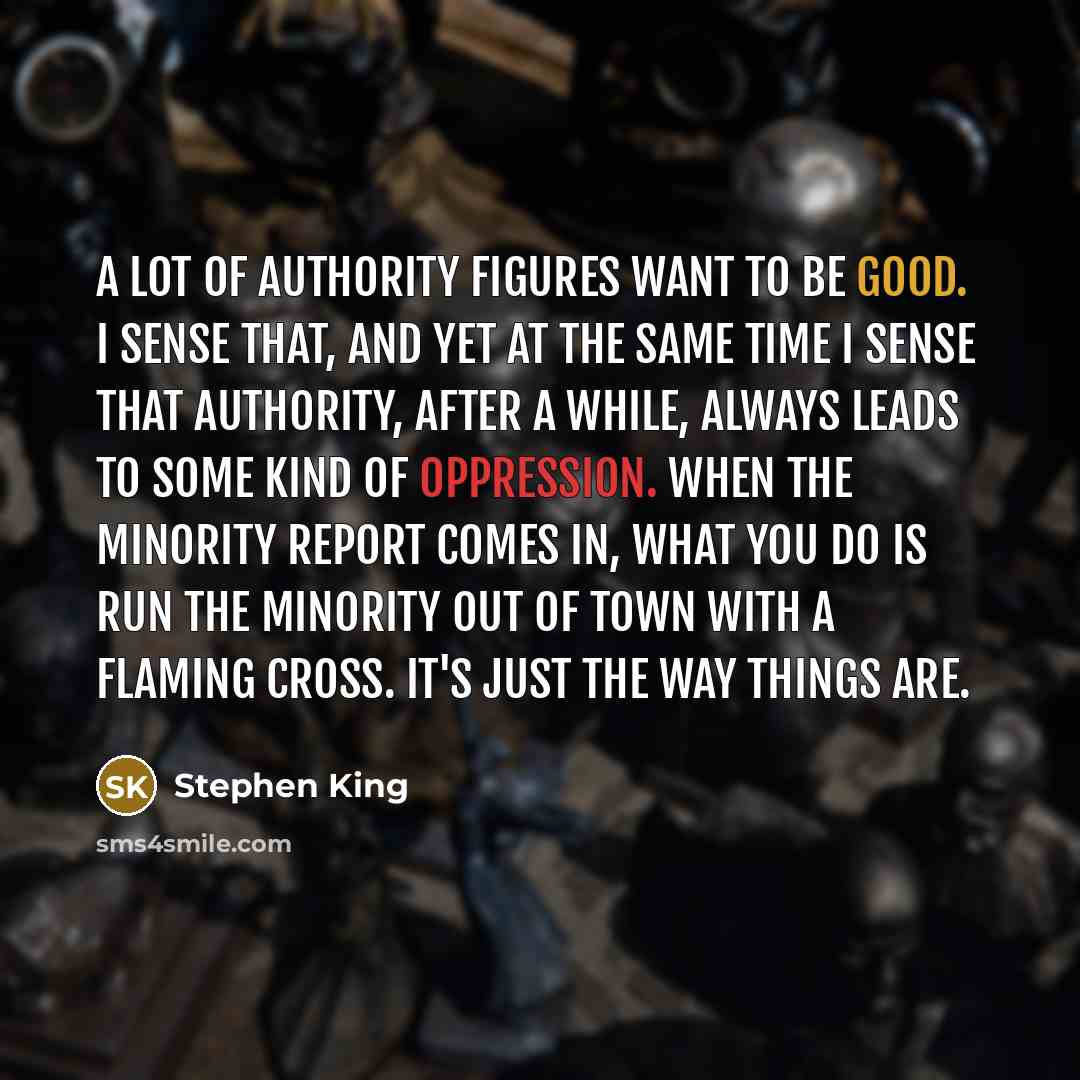 “A lot of authority figures want to be good. I sense that, and yet at the same time I sense that authority, after a while, always leads to some kind of oppression. When the minority report comes in, what you do is run the minority out of town with a flaming cross. It's just the way things are.” quote by Stephen King