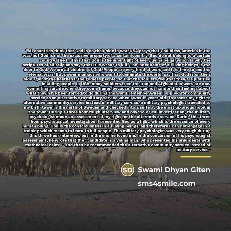 “All countries think that God is on their side in war. USA prays that God bless America in the war, but God is not the exclusive property of a certain country, God do not belong to a certain country. The truth is that God is the inner light of every living being, which is why the scriptures of all…” quote by Swami Dhyan Giten