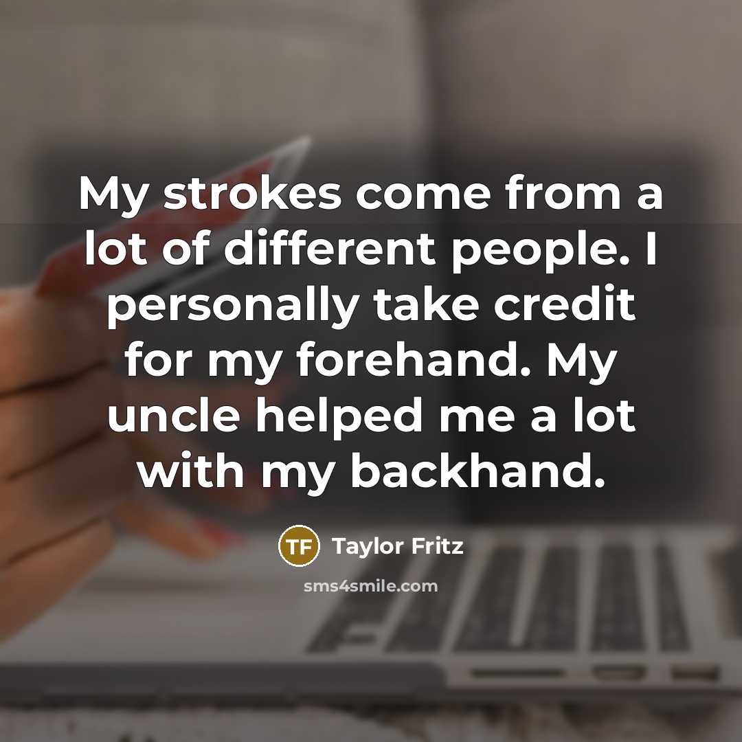 “My strokes come from a lot of different people. I personally take credit for my forehand. My uncle helped me a lot with my backhand.” quote by Taylor Fritz