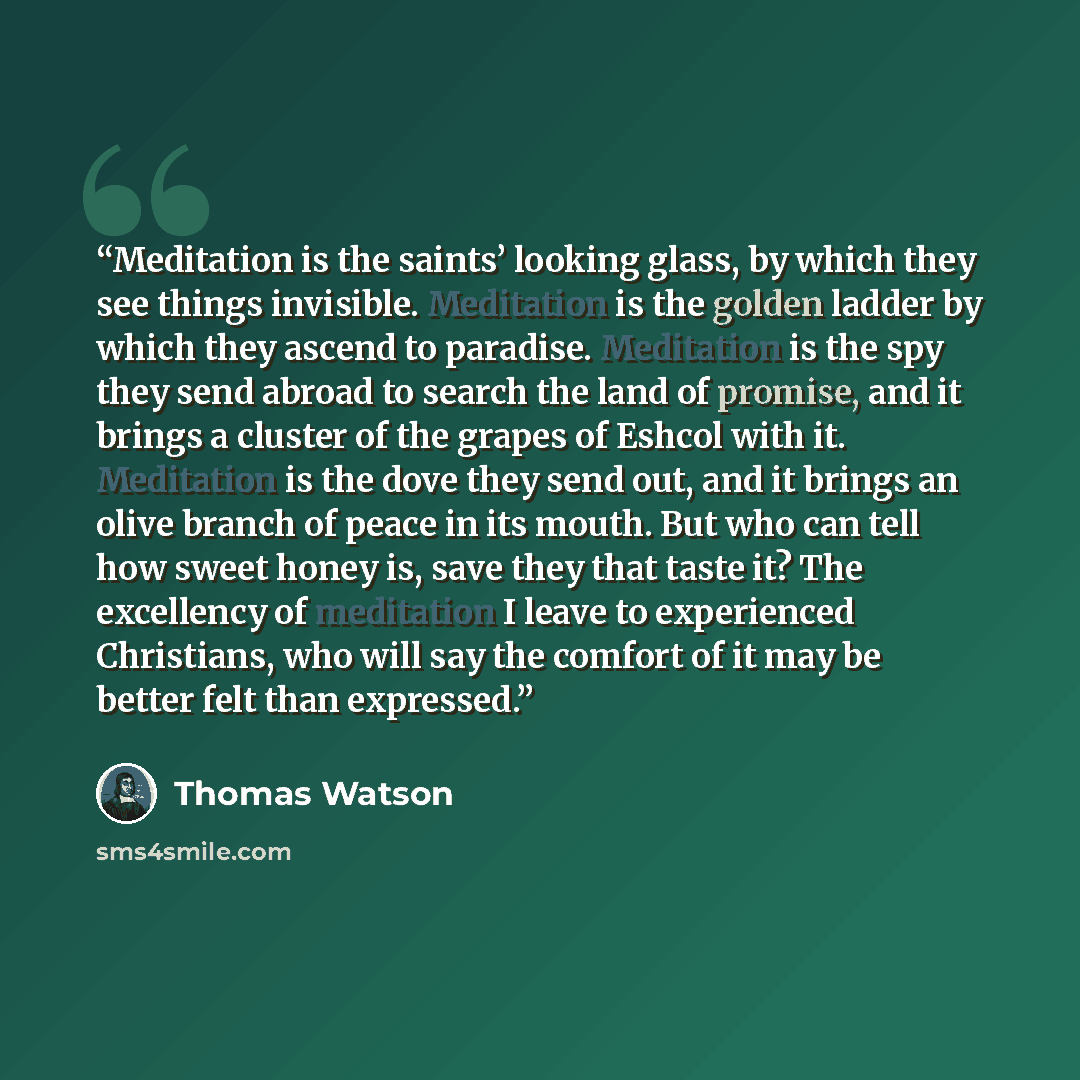 “Meditation is the saints’ looking glass, by which they see things invisible. Meditation is the golden ladder by which they ascend to paradise. Meditation is the spy they send abroad to search the land of promise, and it brings a cluster of the grapes of Eshcol with it. Meditation is the dove they…” quote by Thomas Watson