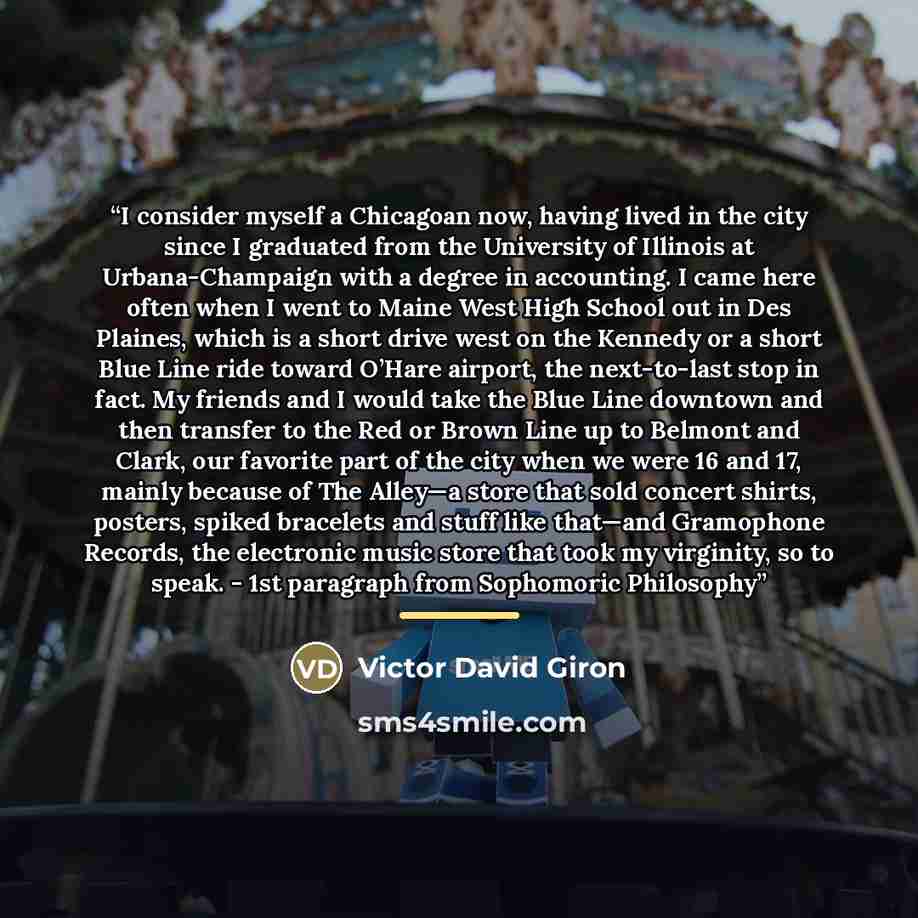 “I consider myself a Chicagoan now, having lived in the city since I graduated from the University of Illinois at Urbana-Champaign with a degree in accounting. I came here often when I went to Maine West High School out in Des Plaines, which is a short drive west on the Kennedy or a short Blue Line…” quote by Victor David Giron