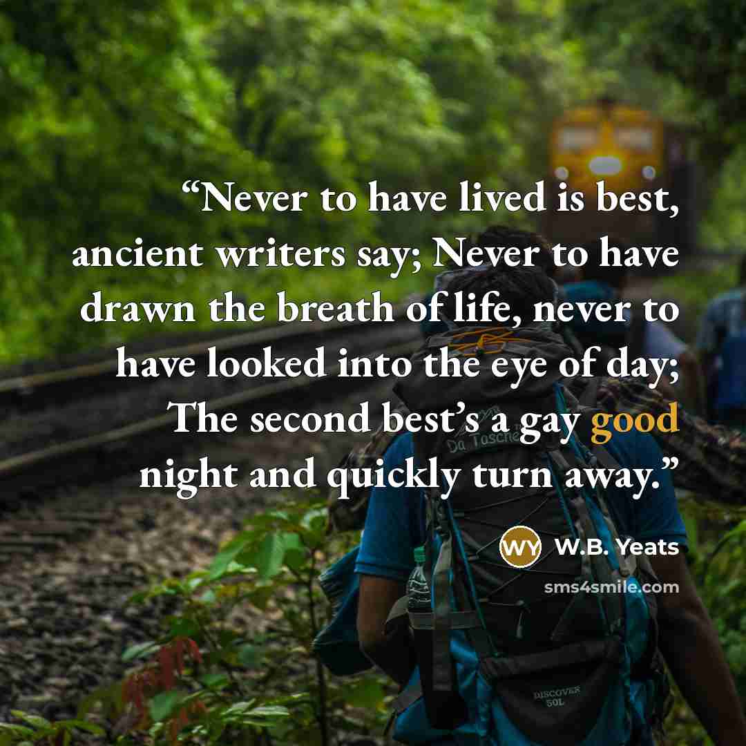 “Never to have lived is best, ancient writers say; Never to have drawn the breath of life, never to have looked into the eye of day; The second best’s a gay good night and quickly turn away.” quote by W.B. Yeats