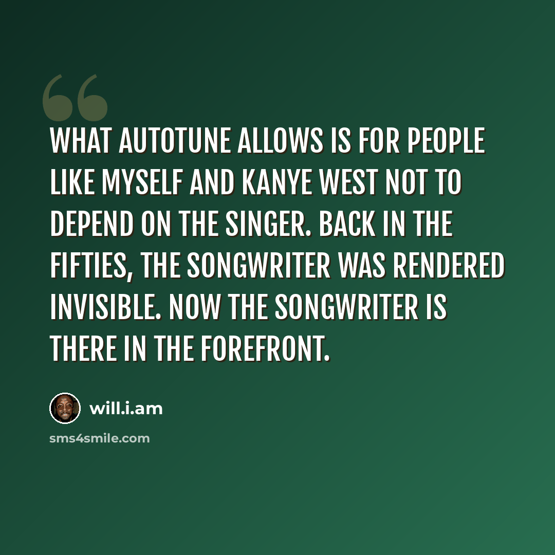 “What Autotune allows is for people like myself and Kanye West not to depend on the singer. Back in the Fifties, the songwriter was rendered invisible. Now the songwriter is there in the forefront.” quote by will.i.am
