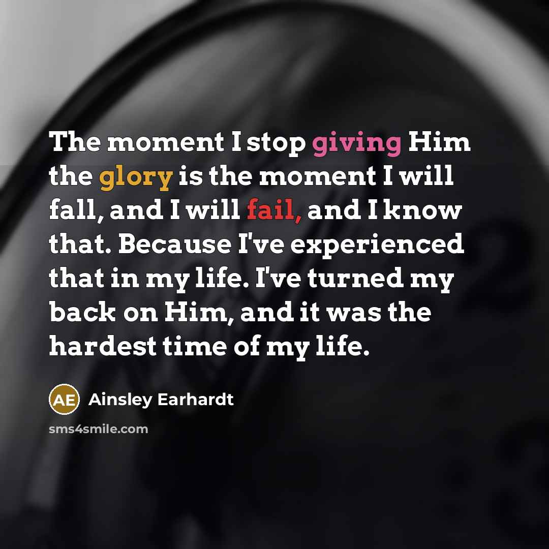 “The moment I stop giving Him the glory is the moment I will fall, and I will fail, and I know that. Because I've experienced that in my life. I've turned my back on Him, and it was the hardest time of my life.” quote by Ainsley Earhardt