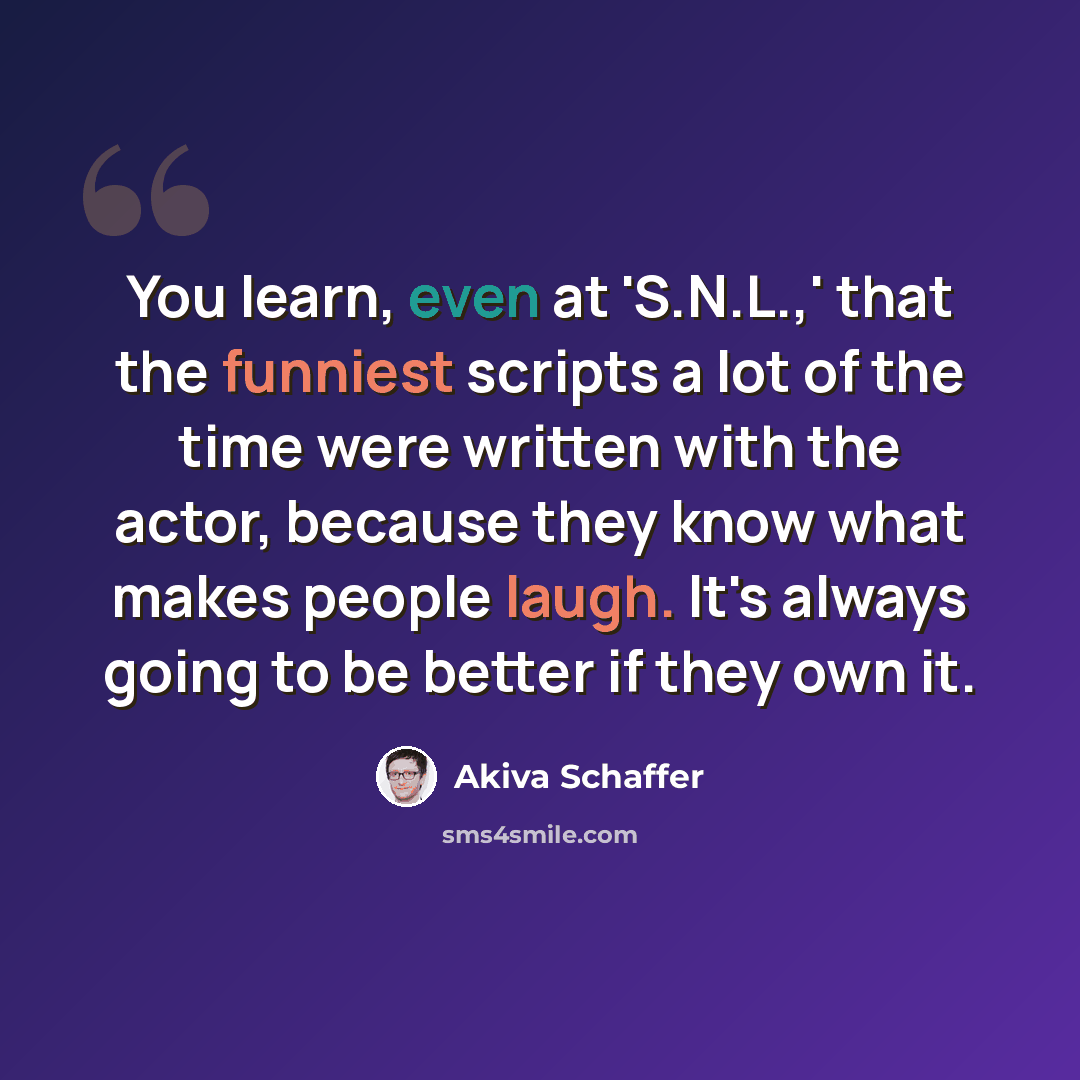 “You learn, even at 'S.N.L.,' that the funniest scripts a lot of the time were written with the actor, because they know what makes people laugh. It's always going to be better if they own it.” quote by Akiva Schaffer