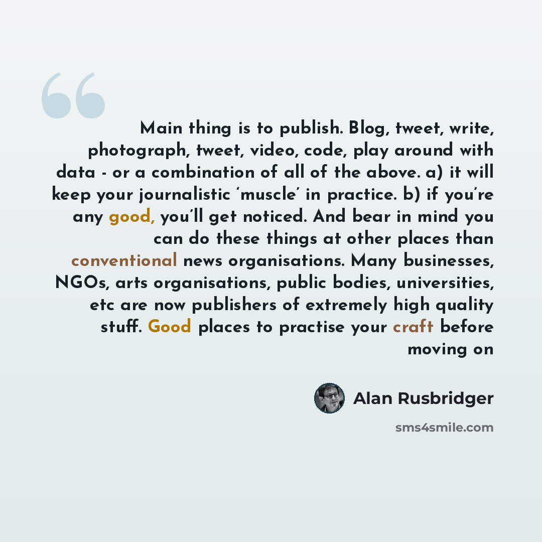 “Main thing is to publish. Blog, tweet, write, photograph, tweet, video, code, play around with data - or a combination of all of the above. a) it will keep your journalistic ‘muscle’ in practice. b) if you’re any good, you’ll get noticed. And bear in mind you can do these things at other places…” quote by Alan Rusbridger