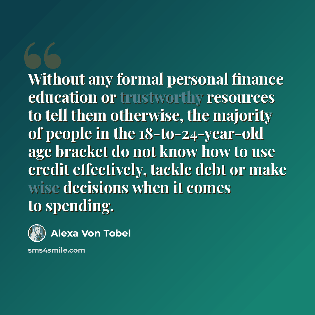 “Without any formal personal finance education or trustworthy resources to tell them otherwise, the majority of people in the 18-to-24-year-old age bracket do not know how to use credit effectively, tackle debt or make wise decisions when it comes to spending.” quote by Alexa Von Tobel