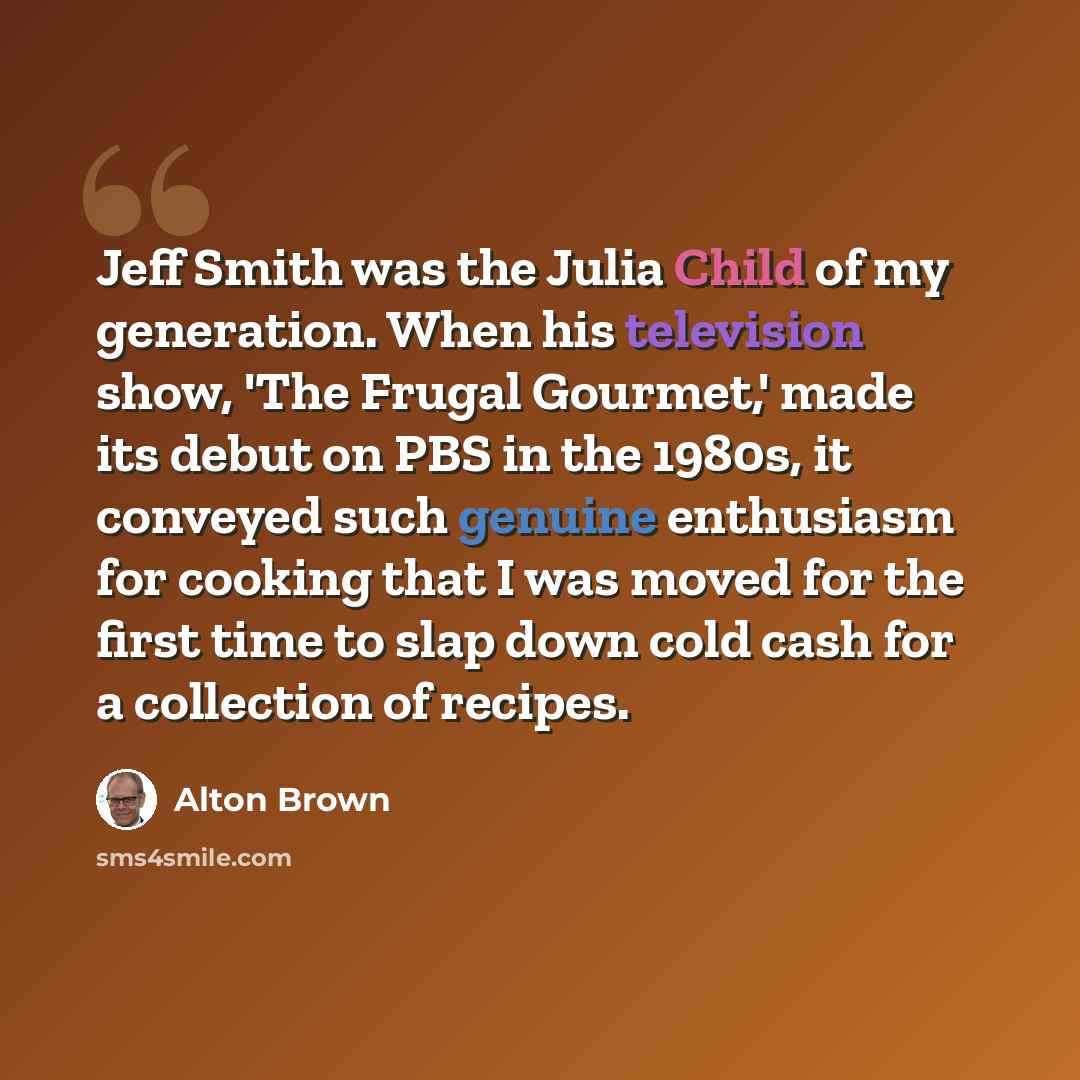 “Jeff Smith was the Julia Child of my generation. When his television show, 'The Frugal Gourmet,' made its debut on PBS in the 1980s, it conveyed such genuine enthusiasm for cooking that I was moved for the first time to slap down cold cash for a collection of recipes.” quote by Alton Brown