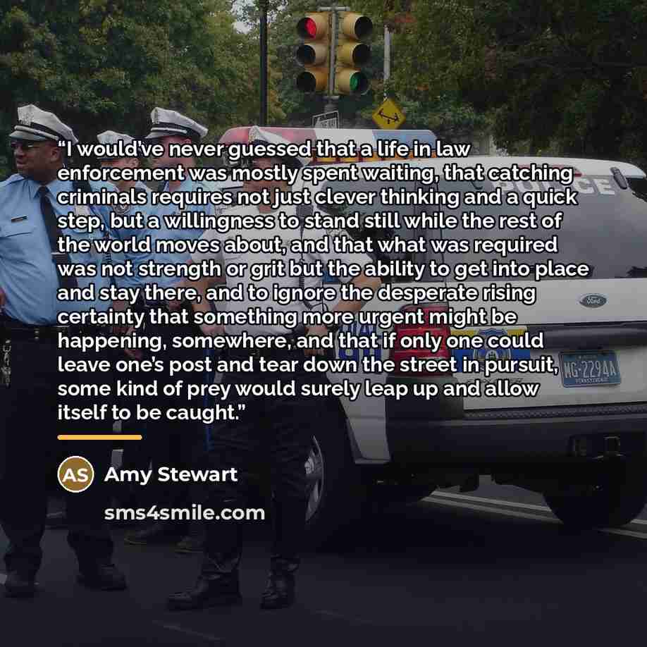 “I would’ve never guessed that a life in law enforcement was mostly spent waiting, that catching criminals requires not just clever thinking and a quick step, but a willingness to stand still while the rest of the world moves about, and that what was required was not strength or grit but the…” quote by Amy Stewart
