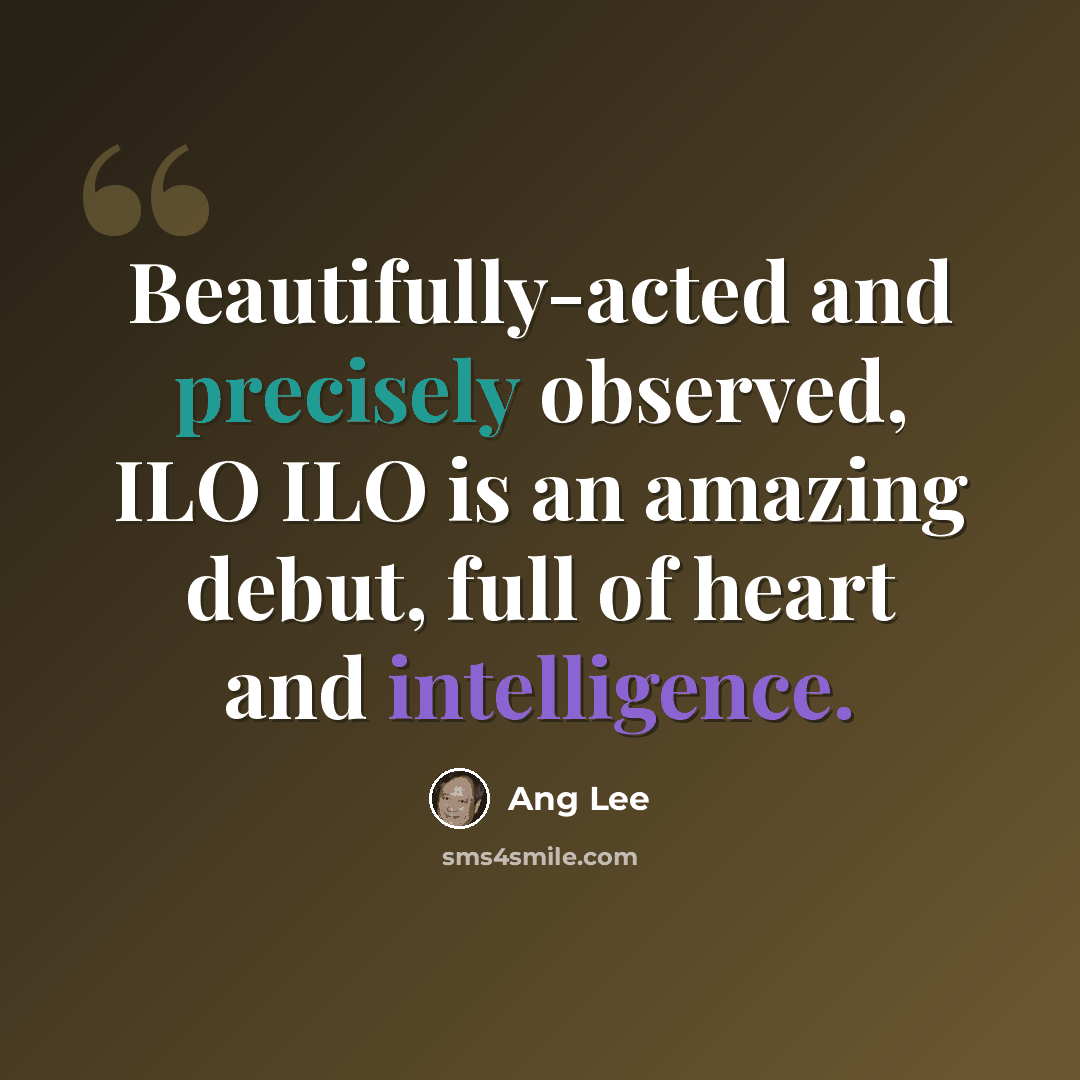 “Beautifully-acted and precisely observed, ILO ILO is an amazing debut, full of heart and intelligence.” quote by Ang Lee