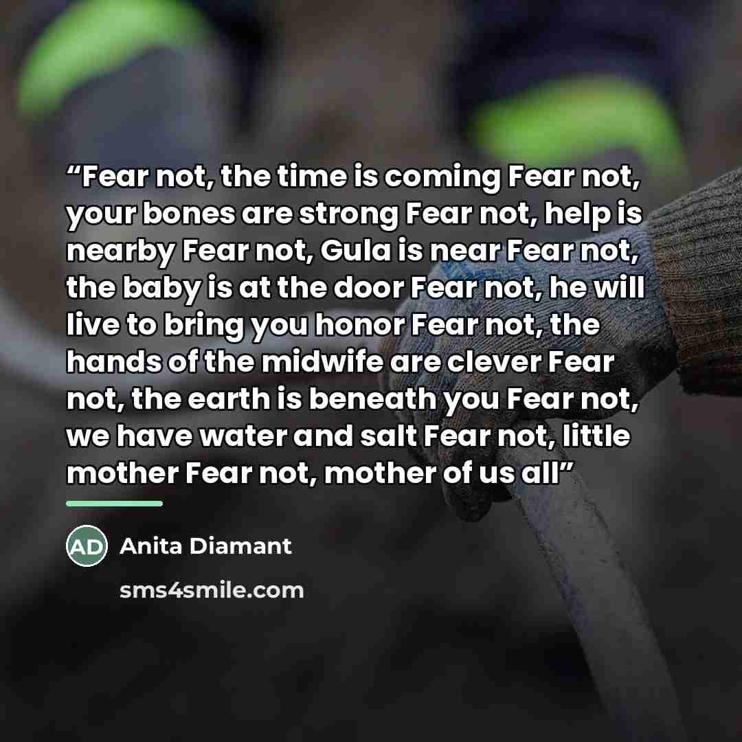 “Fear not, the time is coming Fear not, your bones are strong Fear not, help is nearby Fear not, Gula is near Fear not, the baby is at the door Fear not, he will live to bring you honor Fear not, the hands of the midwife are clever Fear not, the earth is beneath you Fear not, we have water and salt…” quote by Anita Diamant