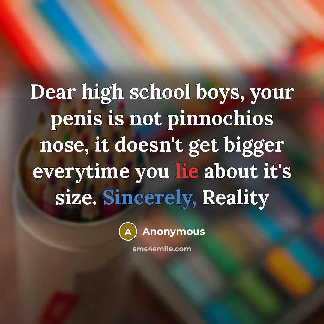 “Dear high school boys, your penis is not pinnochios nose, it doesn't get bigger everytime you lie about it's size. Sincerely, Reality” quote by Anonymous