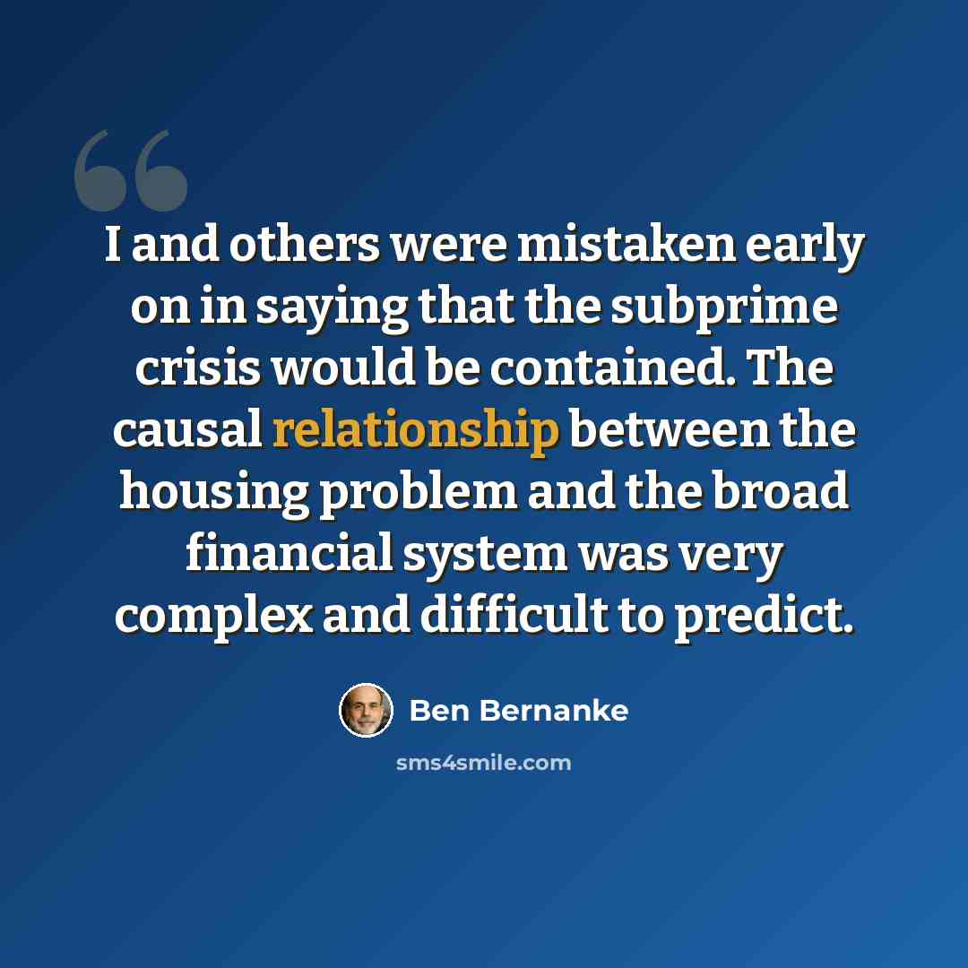 “I and others were mistaken early on in saying that the subprime crisis would be contained. The causal relationship between the housing problem and the broad financial system was very complex and difficult to predict.” quote by Ben Bernanke