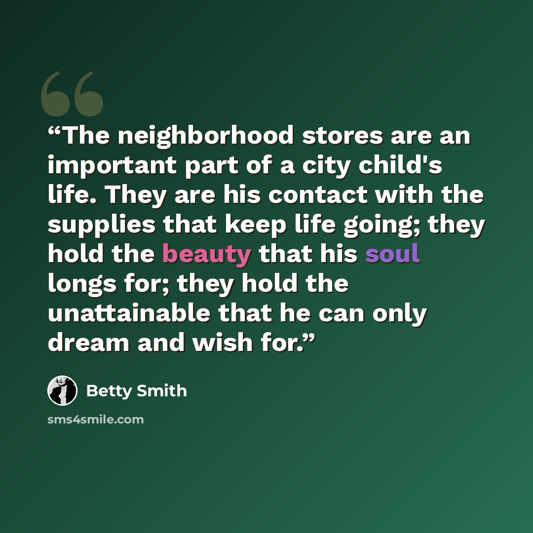 “The neighborhood stores are an important part of a city child's life. They are his contact with the supplies that keep life going; they hold the beauty that his soul longs for; they hold the unattainable that he can only dream and wish for.” quote by Betty Smith