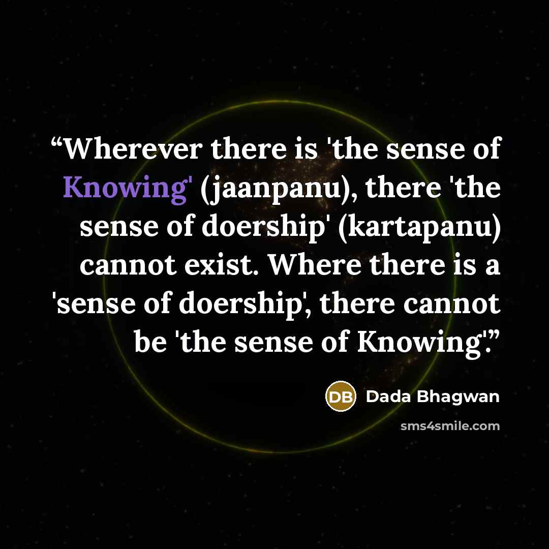 “Wherever there is 'the sense of Knowing' (jaanpanu), there 'the sense of doership' (kartapanu) cannot exist. Where there is a 'sense of doership', there cannot be 'the sense of Knowing'.” quote by Dada Bhagwan