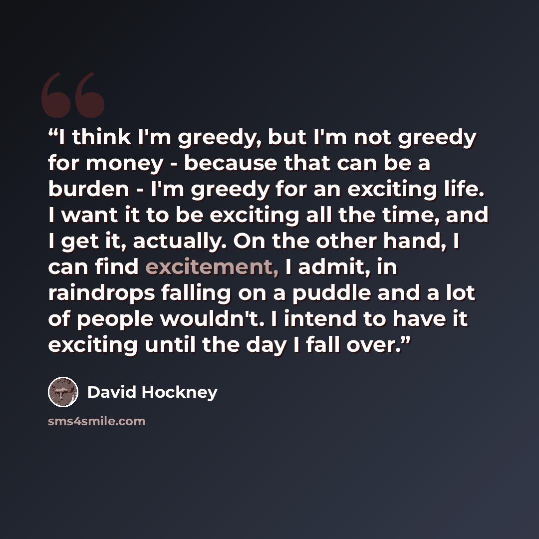 “I think I'm greedy, but I'm not greedy for money - because that can be a burden - I'm greedy for an exciting life. I want it to be exciting all the time, and I get it, actually. On the other hand, I can find excitement, I admit, in raindrops falling on a puddle and a lot of people wouldn't. I…” quote by David Hockney