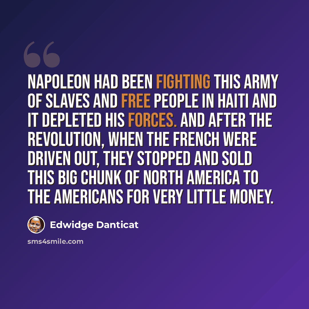 “Napoleon had been fighting this army of slaves and free people in Haiti and it depleted his forces. And after the Revolution, when the French were driven out, they stopped and sold this big chunk of North America to the Americans for very little money.” quote by Edwidge Danticat