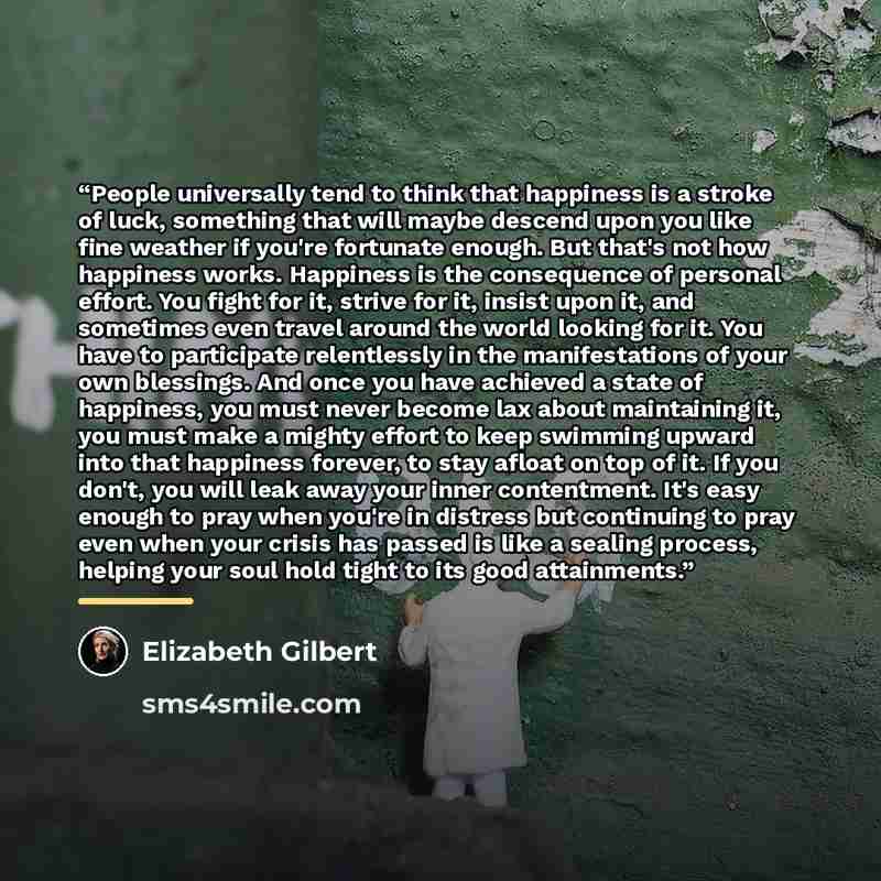 “People universally tend to think that happiness is a stroke of luck, something that will maybe descend upon you like fine weather if you're fortunate enough. But that's not how happiness works. Happiness is the consequence of personal effort. You fight for it, strive for it, insist upon it, and…” quote by Elizabeth Gilbert