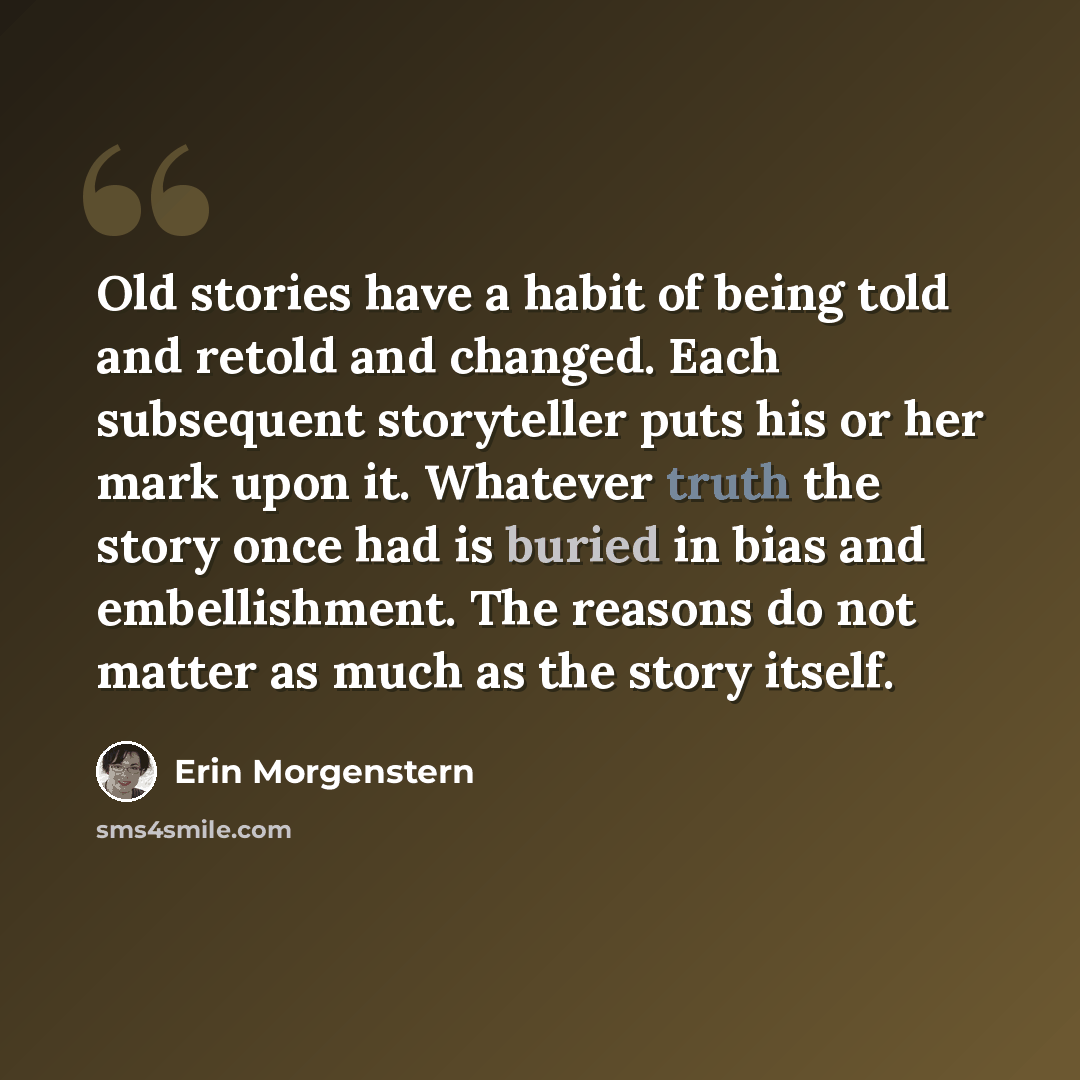 “Old stories have a habit of being told and retold and changed. Each subsequent storyteller puts his or her mark upon it. Whatever truth the story once had is buried in bias and embellishment. The reasons do not matter as much as the story itself.” quote by Erin Morgenstern