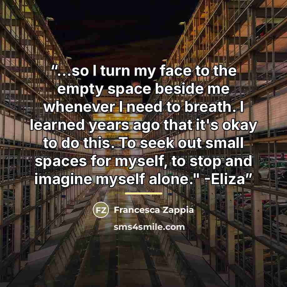 “...so I turn my face to the empty space beside me whenever I need to breath. I learned years ago that it's okay to do this. To seek out small spaces for myself, to stop and imagine myself alone." -Eliza” quote by Francesca Zappia