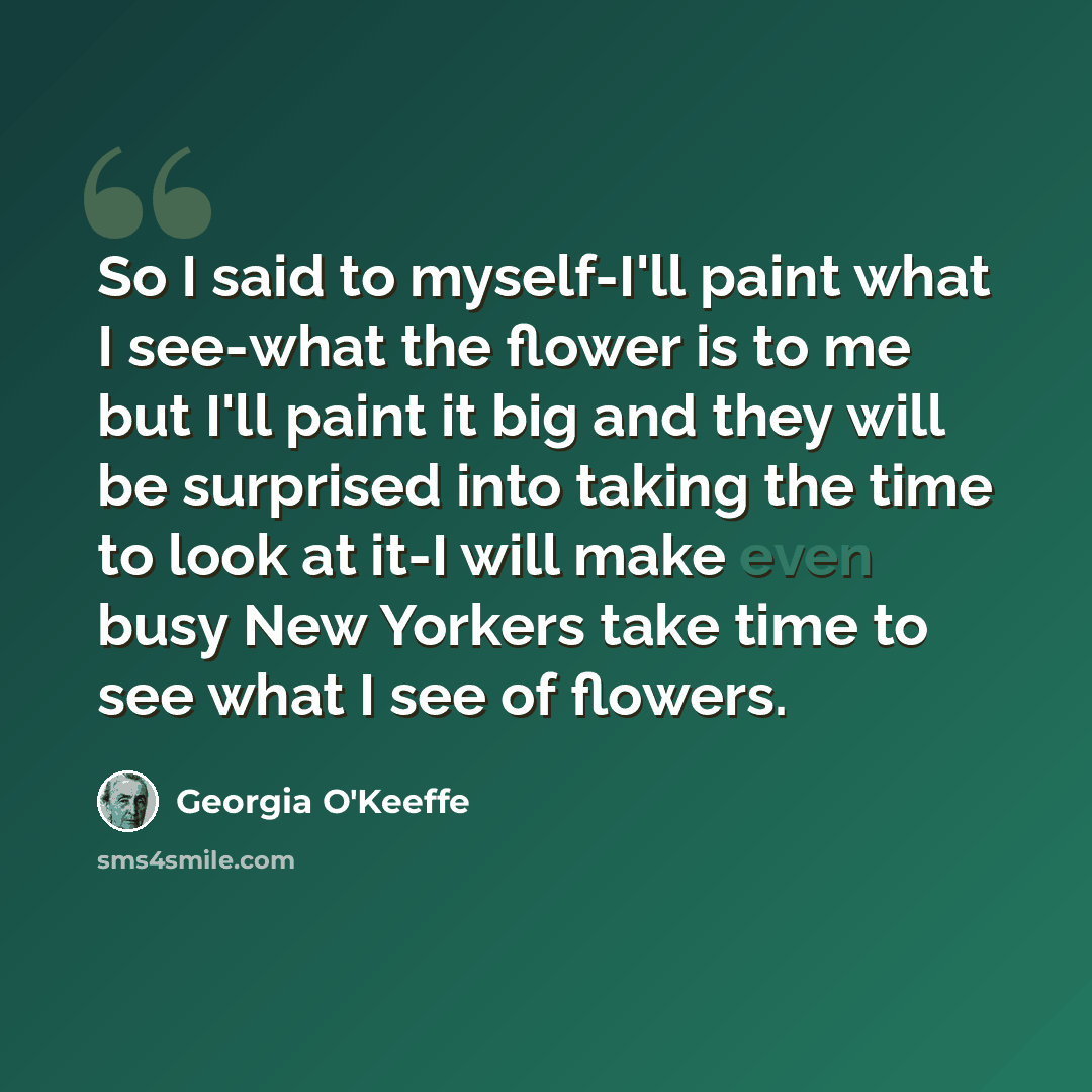“So I said to myself-I'll paint what I see-what the flower is to me but I'll paint it big and they will be surprised into taking the time to look at it-I will make even busy New Yorkers take time to see what I see of flowers.” quote by Georgia O'Keeffe
