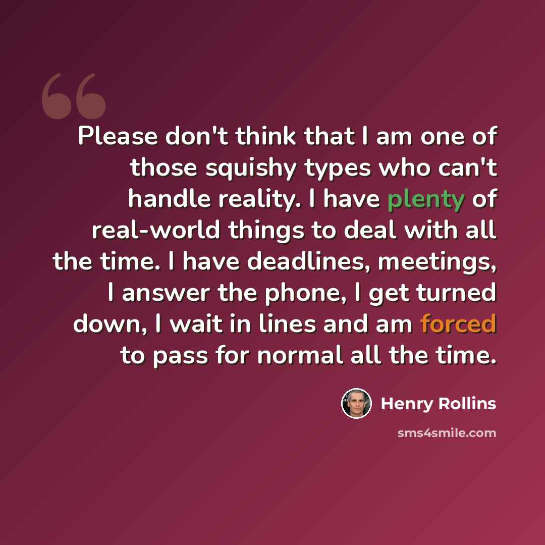 “Please don't think that I am one of those squishy types who can't handle reality. I have plenty of real-world things to deal with all the time. I have deadlines, meetings, I answer the phone, I get turned down, I wait in lines and am forced to pass for normal all the time.” quote by Henry Rollins