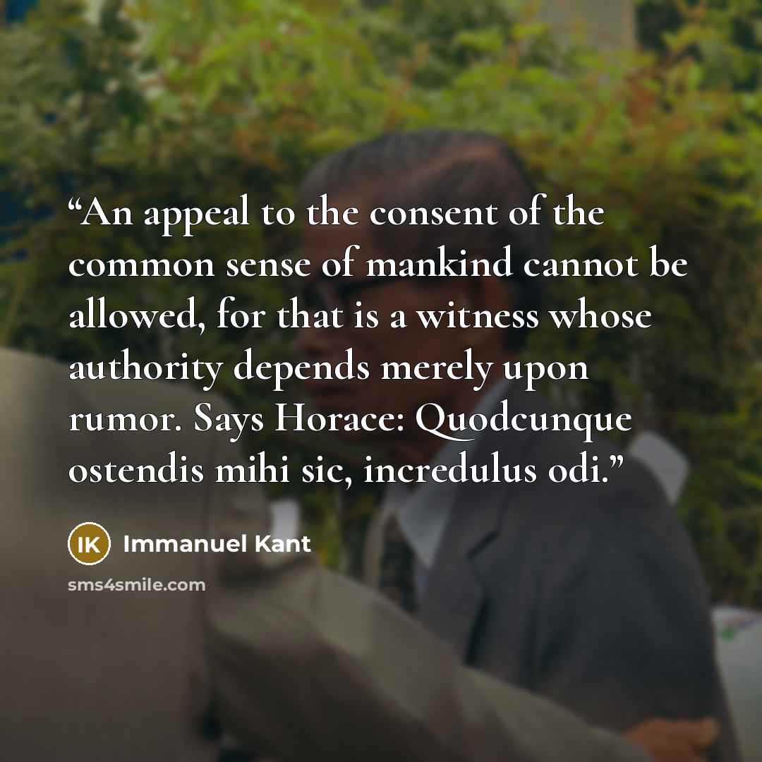 “An appeal to the consent of the common sense of mankind cannot be allowed, for that is a witness whose authority depends merely upon rumor. Says Horace: Quodcunque ostendis mihi sic, incredulus odi.” quote by Immanuel Kant