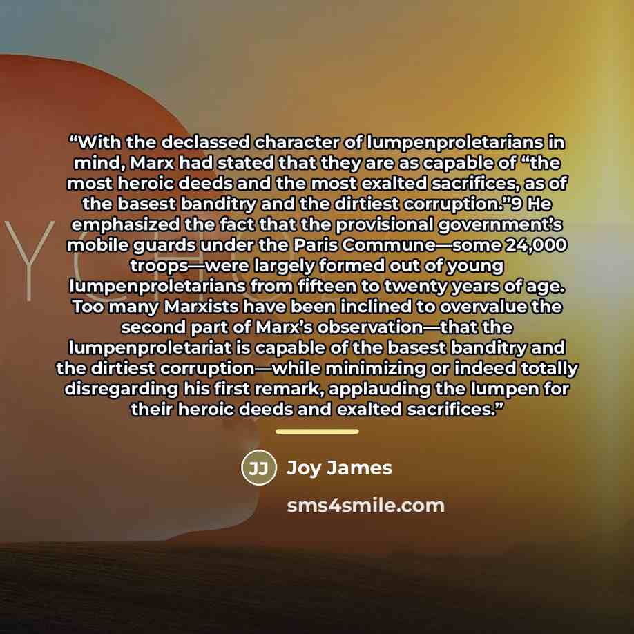 “With the declassed character of lumpenproletarians in mind, Marx had stated that they are as capable of “the most heroic deeds and the most exalted sacrifices, as of the basest banditry and the dirtiest corruption.”9 He emphasized the fact that the provisional government’s mobile guards under the…” quote by Joy James
