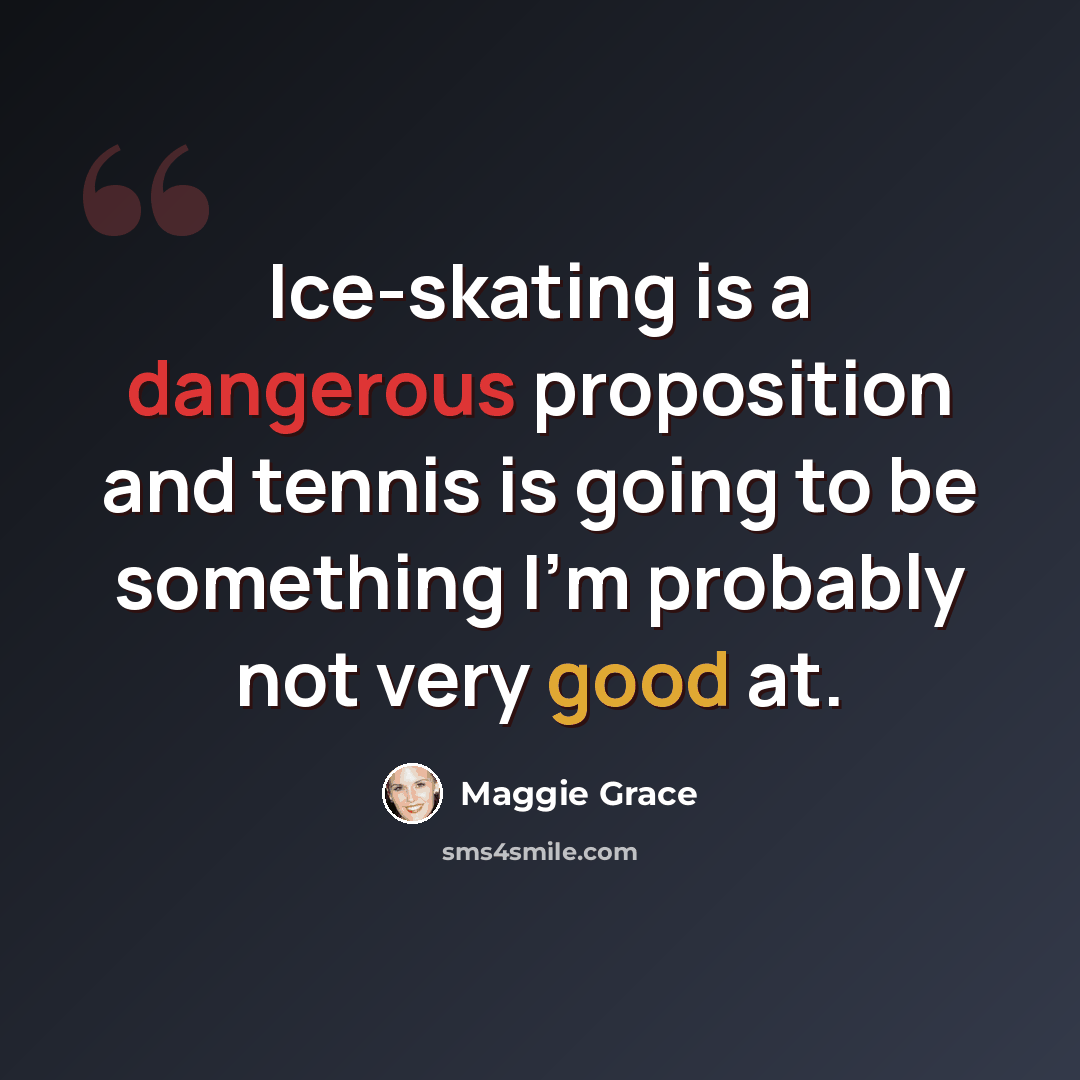 “Ice-skating is a dangerous proposition and tennis is going to be something I'm probably not very good at.” quote by Maggie Grace