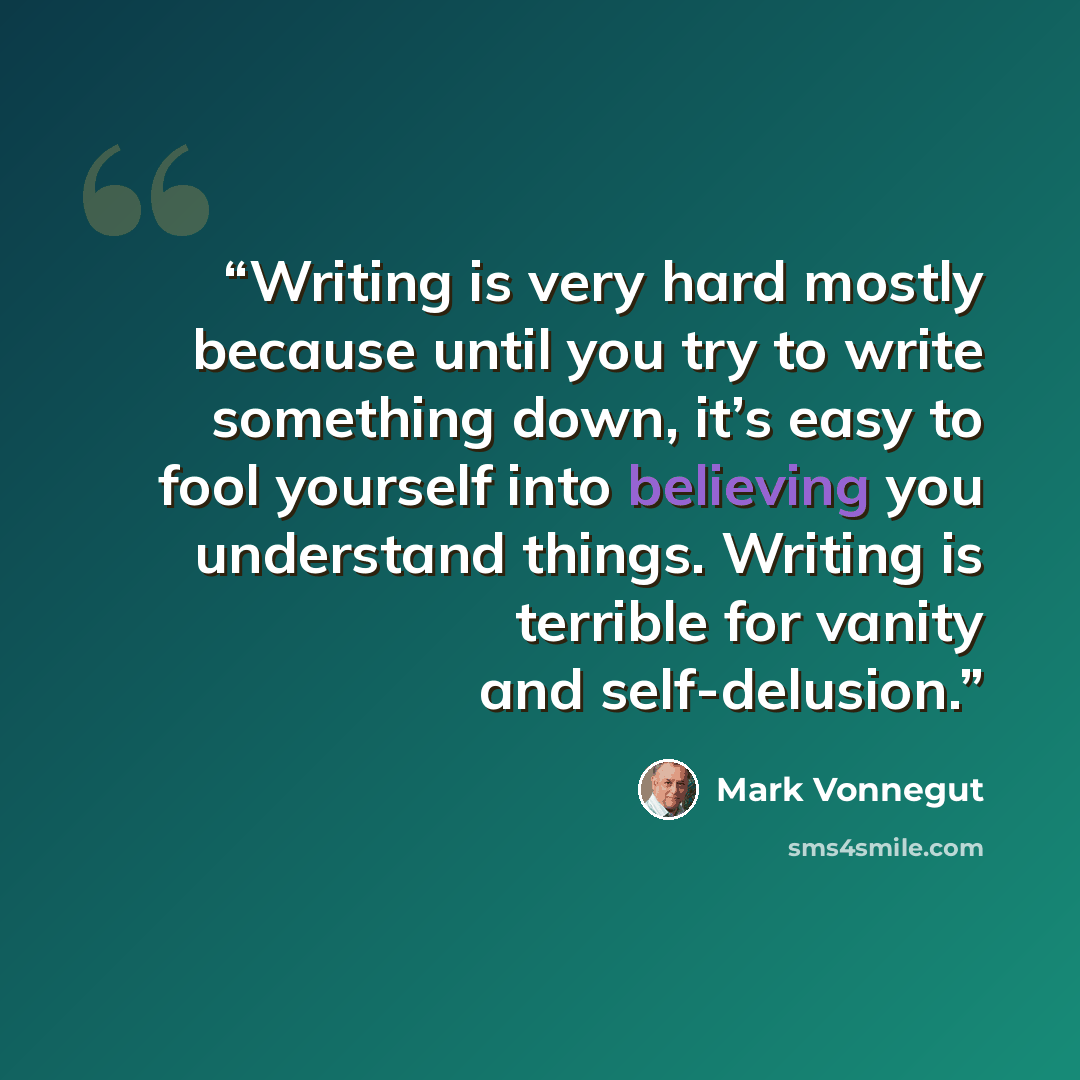 “Writing is very hard mostly because until you try to write something down, it’s easy to fool yourself into believing you understand things. Writing is terrible for vanity and self-delusion.” quote by Mark Vonnegut