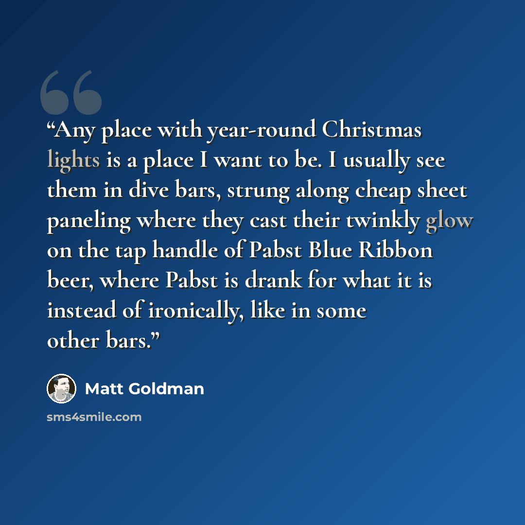 “Any place with year-round Christmas lights is a place I want to be. I usually see them in dive bars, strung along cheap sheet paneling where they cast their twinkly glow on the tap handle of Pabst Blue Ribbon beer, where Pabst is drank for what it is instead of ironically, like in some other bars.” quote by Matt Goldman