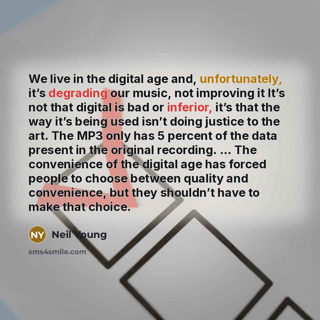 “We live in the digital age and, unfortunately, it’s degrading our music, not improving it It’s not that digital is bad or inferior, it’s that the way it’s being used isn’t doing justice to the art. The MP3 only has 5 percent of the data present in the original recording. … The convenience of the…” quote by Neil Young