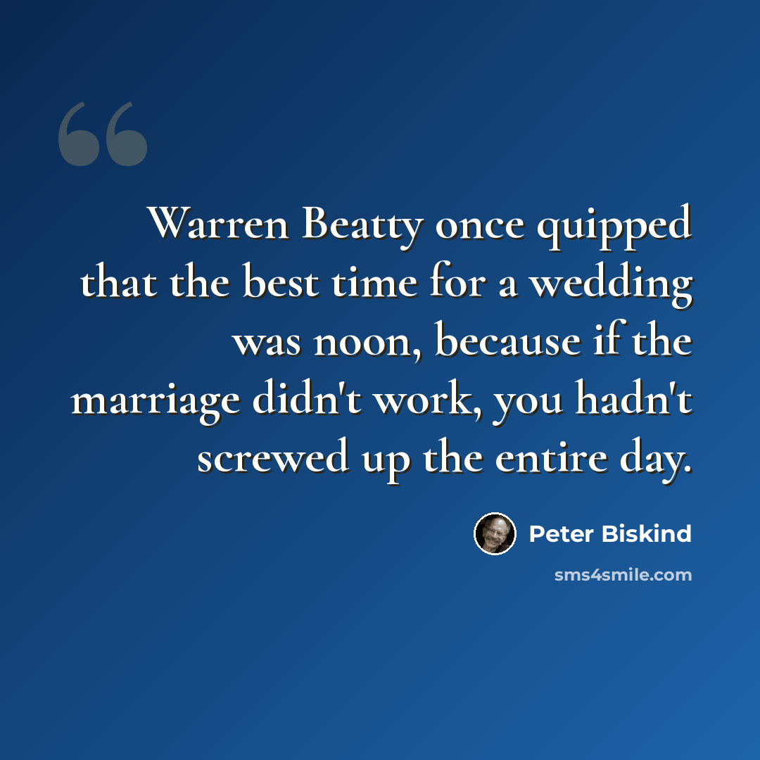 “Warren Beatty once quipped that the best time for a wedding was noon, because if the marriage didn't work, you hadn't screwed up the entire day.” quote by Peter Biskind