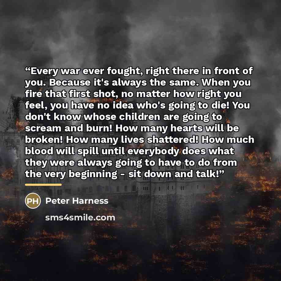 “Every war ever fought, right there in front of you. Because it's always the same. When you fire that first shot, no matter how right you feel, you have no idea who's going to die! You don't know whose children are going to scream and burn! How many hearts will be broken! How many lives shattered!…” quote by Peter Harness