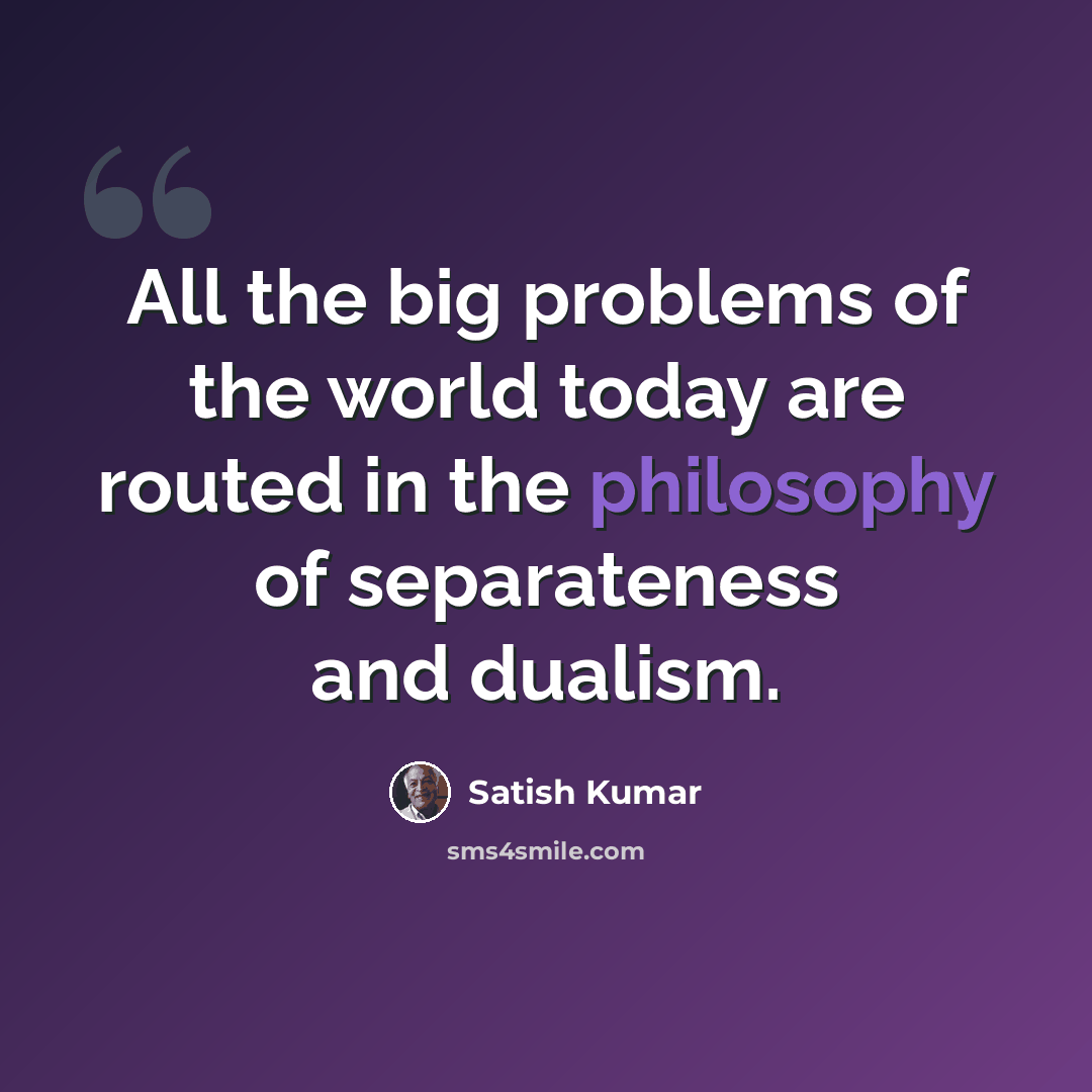 “All the big problems of the world today are routed in the philosophy of separateness and dualism.” quote by Satish Kumar