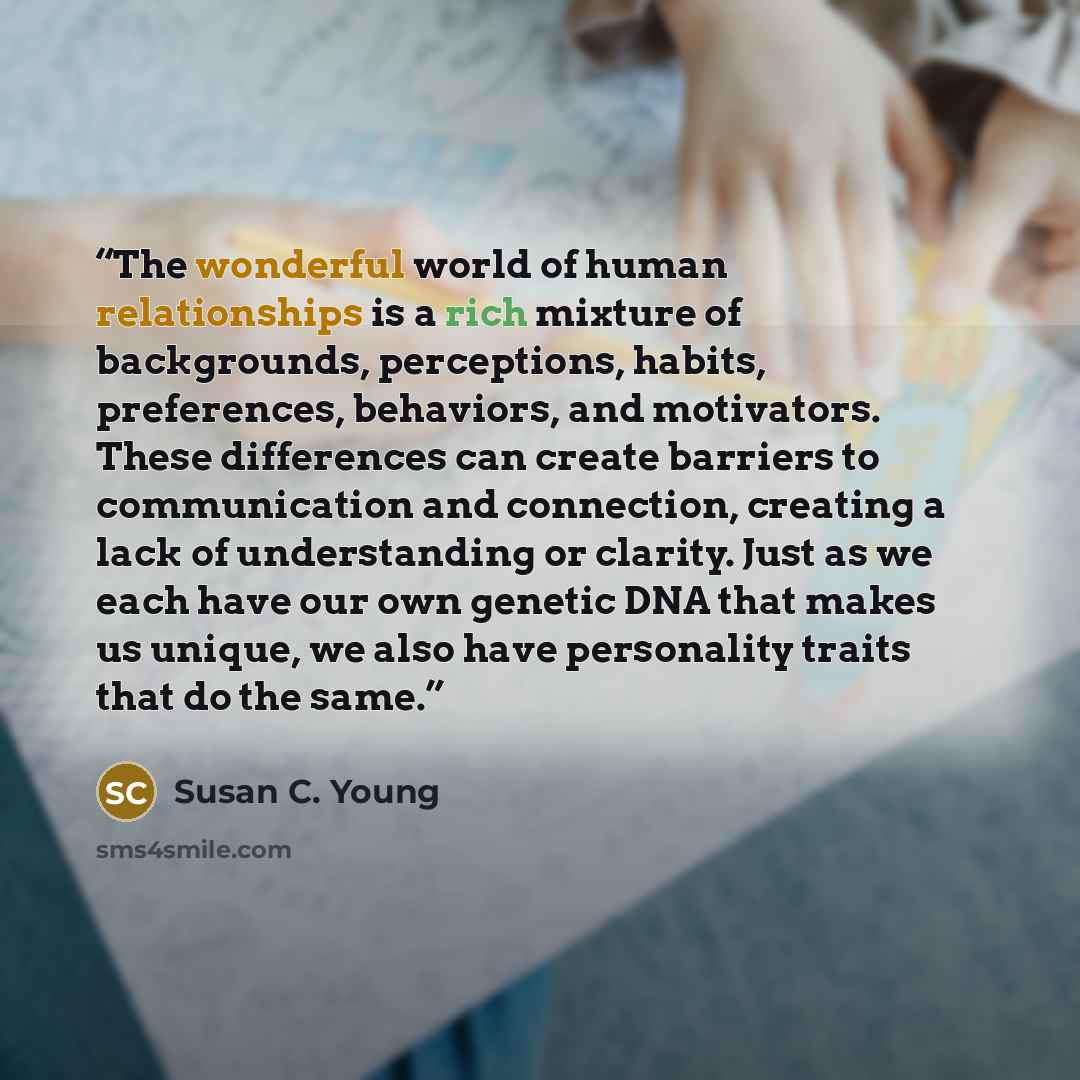 “The wonderful world of human relationships is a rich mixture of backgrounds, perceptions, habits, preferences, behaviors, and motivators. These differences can create barriers to communication and connection, creating a lack of understanding or clarity. Just as we each have our own genetic DNA…” quote by Susan C. Young