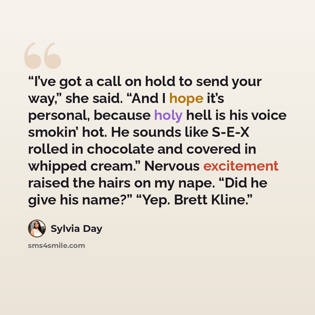 “I’ve got a call on hold to send your way,” she said. “And I hope it’s personal, because holy hell is his voice smokin’ hot. He sounds like S-E-X rolled in chocolate and covered in whipped cream.” Nervous excitement raised the hairs on my nape. “Did he give his name?” “Yep. Brett Kline.” quote by Sylvia Day