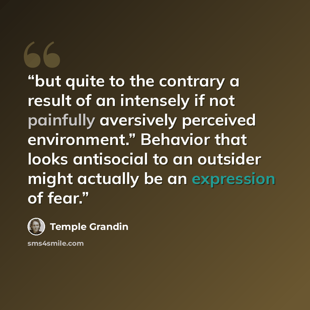 “but quite to the contrary a result of an intensely if not painfully aversively perceived environment.” Behavior that looks antisocial to an outsider might actually be an expression of fear.” quote by Temple Grandin