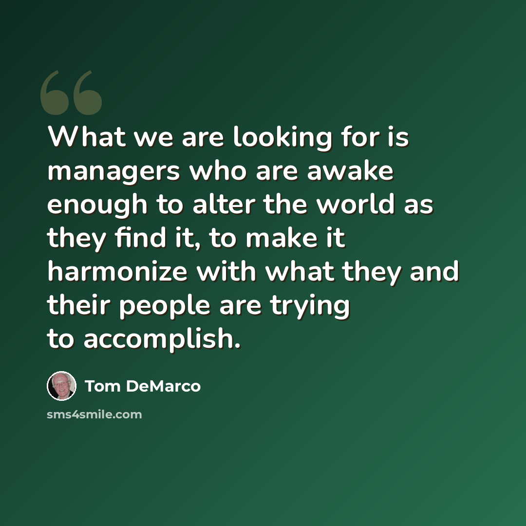 “What we are looking for is managers who are awake enough to alter the world as they find it, to make it harmonize with what they and their people are trying to accomplish.” quote by Tom DeMarco