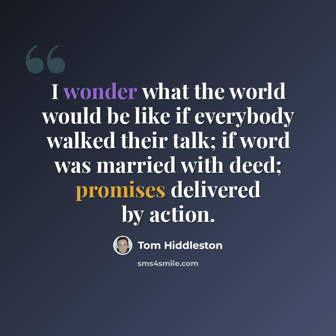 “I wonder what the world would be like if everybody walked their talk; if word was married with deed; promises delivered by action.” quote by Tom Hiddleston