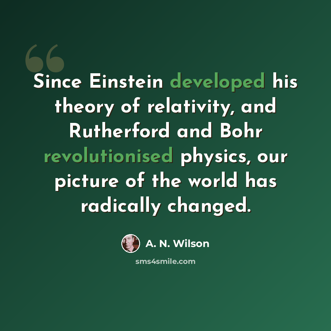 “Since Einstein developed his theory of relativity, and Rutherford and Bohr revolutionised physics, our picture of the world has radically changed.” quote by A. N. Wilson