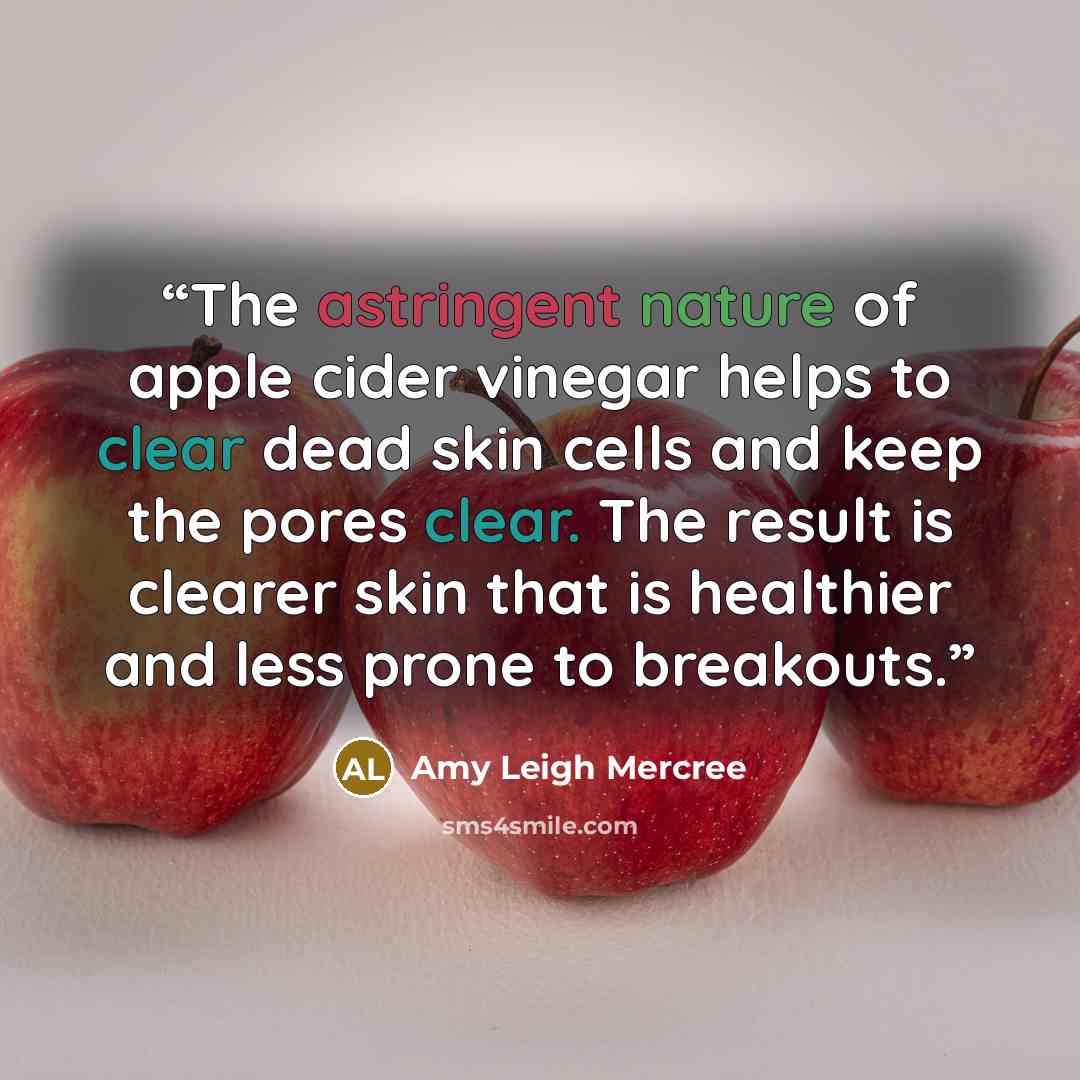 “The astringent nature of apple cider vinegar helps to clear dead skin cells and keep the pores clear. The result is clearer skin that is healthier and less prone to breakouts.” quote by Amy Leigh Mercree