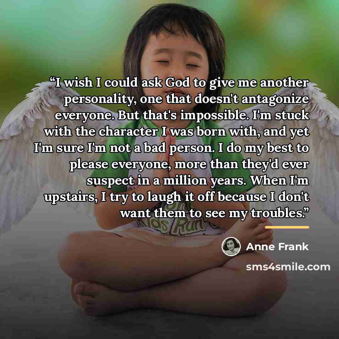 “I wish I could ask God to give me another personality, one that doesn't antagonize everyone. But that's impossible. I'm stuck with the character I was born with, and yet I'm sure I'm not a bad person. I do my best to please everyone, more than they'd ever suspect in a million years. When I'm…” quote by Anne Frank